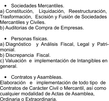 •	Sociedades Mercantiles.  a) Constitución,  Liquidación,  Reestructuración,  Trasformación,  Escisión y Fusión de Sociedades  Mercantiles y Civiles.  b) Auditorias de Compra de Empresas.  •	Personas físicas.  a) Diagnóstico  y  Análisis  Fiscal,  Legal  y  Patri- monial.  b) Discrepancia  Fiscal.  c) Valuación  e  implementación  de Intangibles en  general.  •	Contratos y Asambleas.  Elaboración   e   implementación  de todo tipo  de  Contratos de Carácter Civil o Mercantil, así como  cualquier modalidad de Actas de Asamblea,  Ordinaria o Extraordinaria.